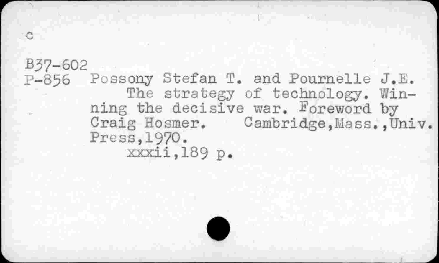 ﻿B37-602
P-856 Possony Stefan T. and Pournelle J.E.
The strategy of technology. Winning the decisive war. Boreword by Craig Hosmer.	Cambridge,Mass.,Univ.
Press,1970.
xxxii,189 p.